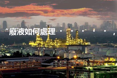“廢液如何處理，綠色環(huán)保新篇章”